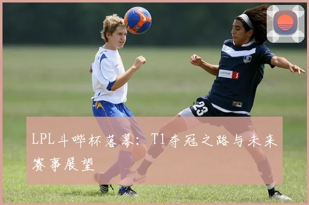LPL斗哔杯落幕：T1夺冠之路与未来赛事展望