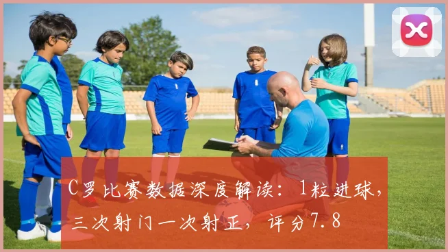 C罗比赛数据深度解读：1粒进球，三次射门一次射正，评分7.8