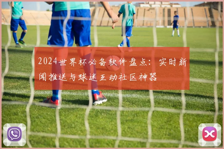 2024世界杯必备软件盘点：实时新闻推送与球迷互动社区神器