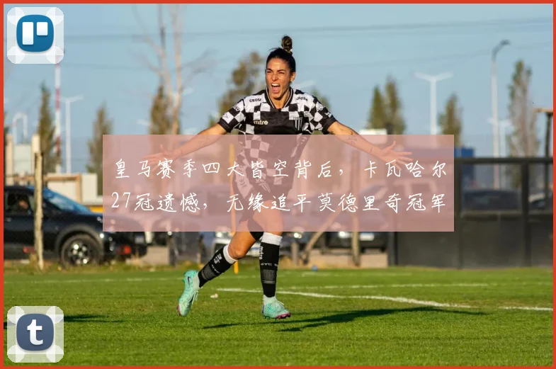 皇马赛季四大皆空背后，卡瓦哈尔27冠遗憾，无缘追平莫德里奇冠军纪录