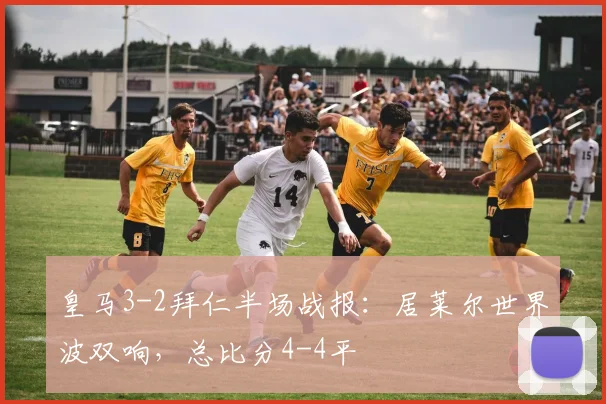 皇马3-2拜仁半场战报：居莱尔世界波双响，总比分4-4平