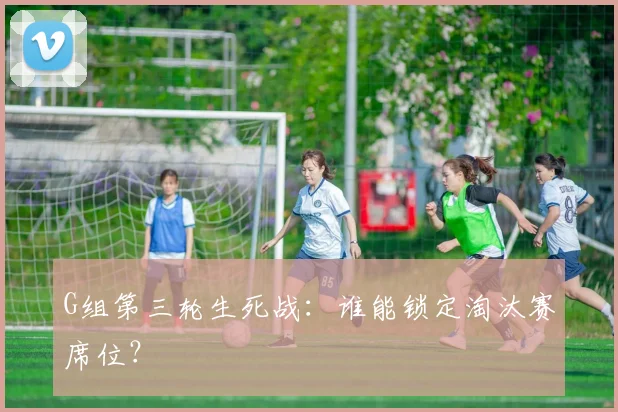 G组第三轮生死战：谁能锁定淘汰赛席位？