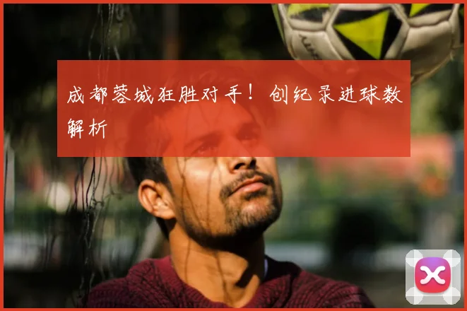 成都蓉城狂胜对手！创纪录进球数解析