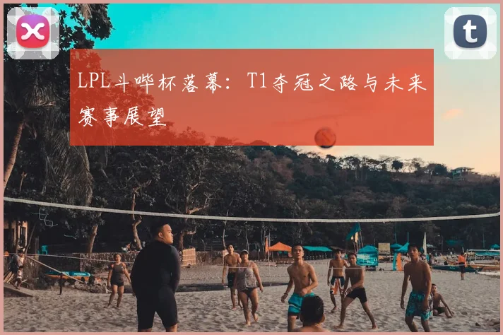 LPL斗哔杯落幕：T1夺冠之路与未来赛事展望