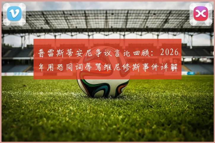 普雷斯蒂安尼争议言论回顾：2026年用恐同词辱骂维尼修斯事件详解，与种族歧视有何区别