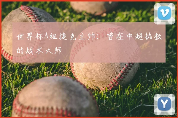 世界杯A组捷克主帅：曾在中超执教的战术大师
