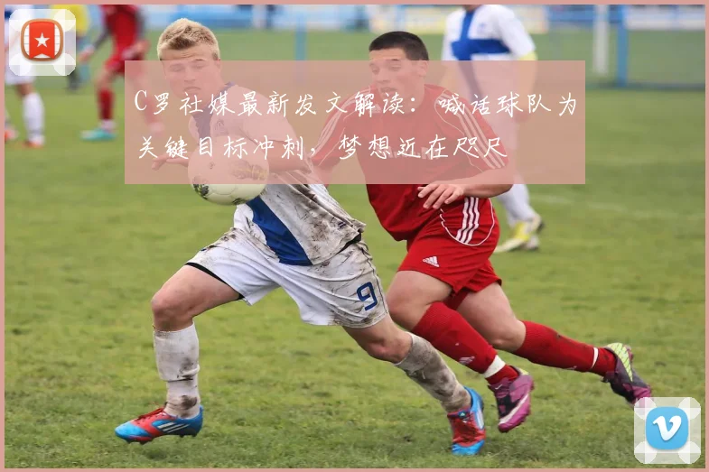 C罗社媒最新发文解读：喊话球队为关键目标冲刺，梦想近在咫尺