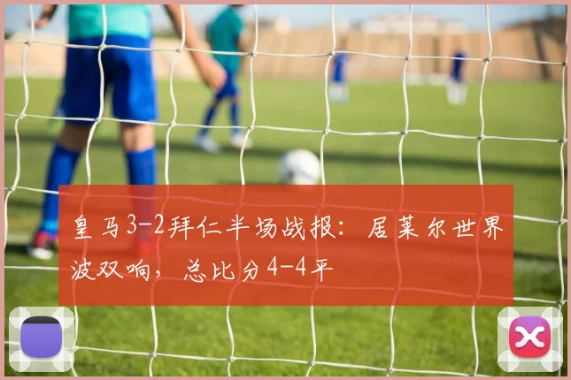 皇马3-2拜仁半场战报：居莱尔世界波双响，总比分4-4平