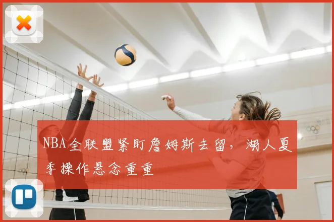 NBA全联盟紧盯詹姆斯去留，湖人夏季操作悬念重重