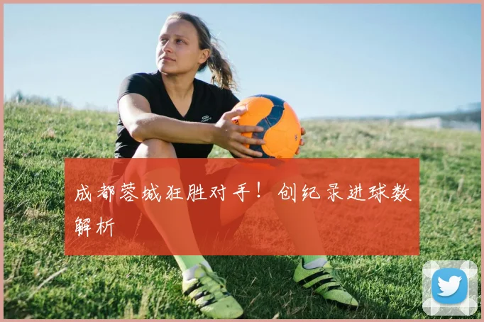成都蓉城狂胜对手！创纪录进球数解析