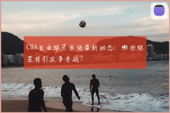 CBA自由球员市场最新动态：哪些球星将引发争夺战？