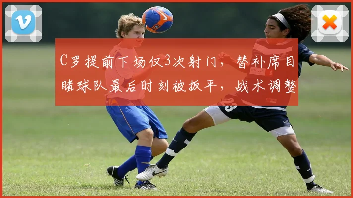 C罗提前下场仅3次射门，替补席目睹球队最后时刻被扳平，战术调整引热议