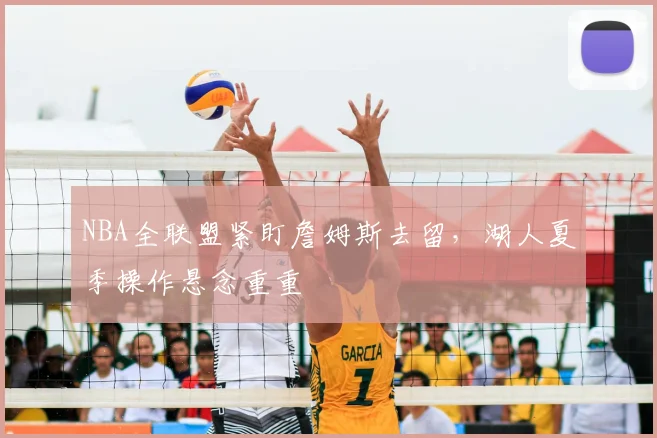 NBA全联盟紧盯詹姆斯去留，湖人夏季操作悬念重重