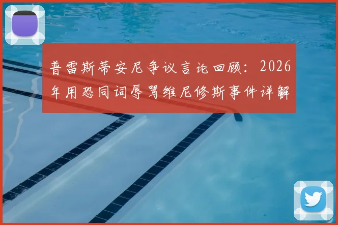 普雷斯蒂安尼争议言论回顾：2026年用恐同词辱骂维尼修斯事件详解，与种族歧视有何区别