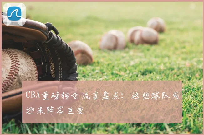 CBA重磅转会流言盘点：这些球队或迎来阵容巨变