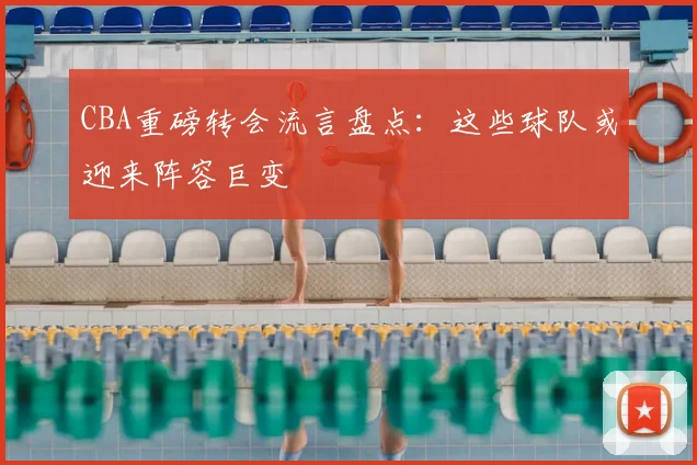 CBA重磅转会流言盘点：这些球队或迎来阵容巨变