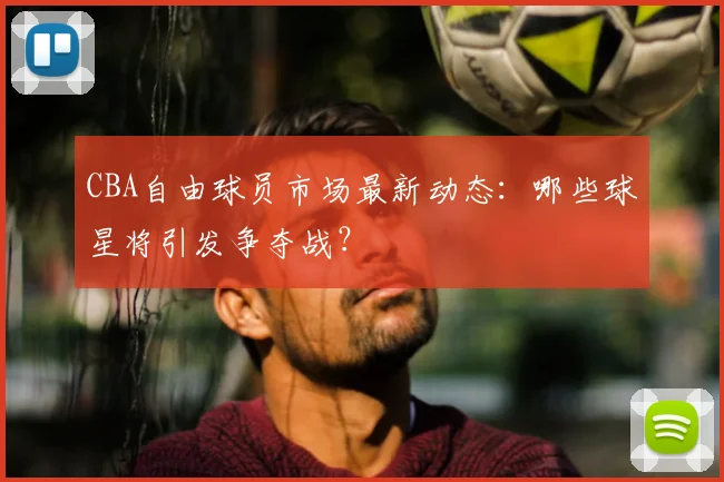 CBA自由球员市场最新动态：哪些球星将引发争夺战？